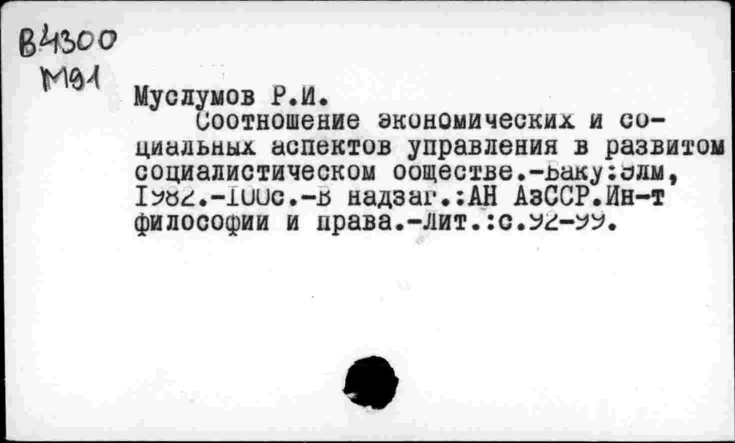 ﻿В^ьоо М0Л
Муслумов Р.И.
Соотношение экономических и социальных аспектов управления в развитом социалистическом ооществе.-ъакухолм, 1?б^.-1иис.-15 надзаг.;АН АзССР.Ин-т философии и нрава.-лит. :с.у^-^.